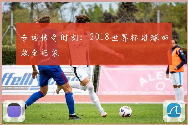 专访传奇时刻：2018世界杯进球回放全记录