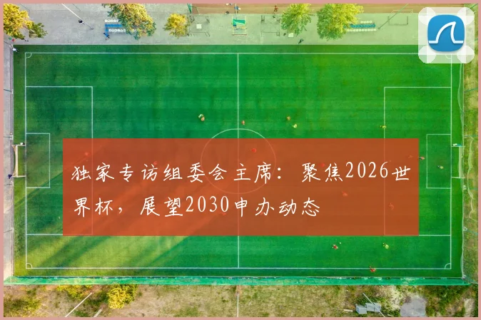 独家专访组委会主席：聚焦2026世界杯，展望2030申办动态