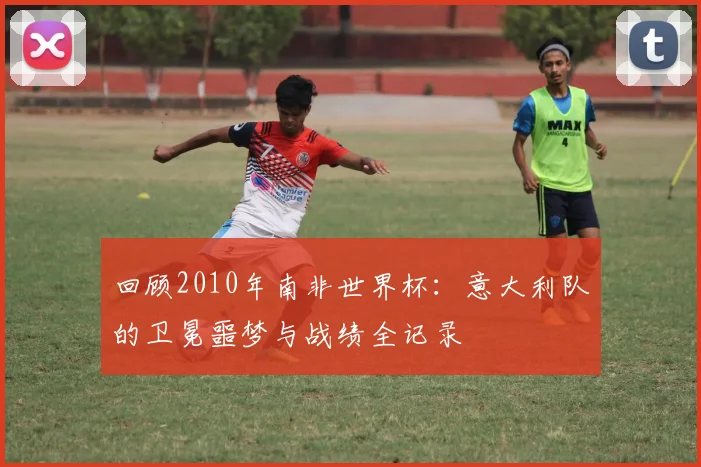 回顾2010年南非世界杯:意大利队的卫冕噩梦与战绩全记录