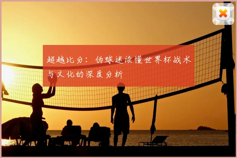 超越比分：伪球迷读懂世界杯战术与文化的深度分析