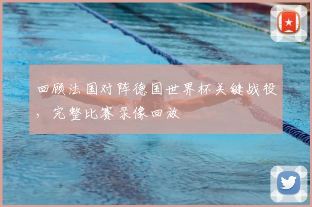 回顾法国对阵德国世界杯关键战役,完整比赛录像回放