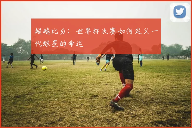 超越比分：世界杯决赛如何定义一代球星的命运
