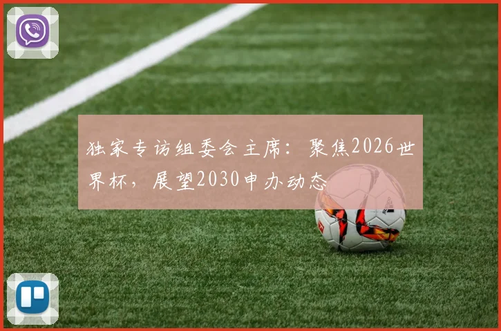 独家专访组委会主席:聚焦2026世界杯,展望2030申办动态