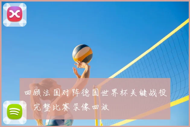 回顾法国对阵德国世界杯关键战役,完整比赛录像回放