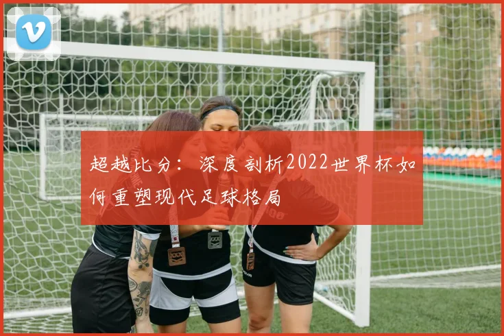 超越比分：深度剖析2022世界杯如何重塑现代足球格局