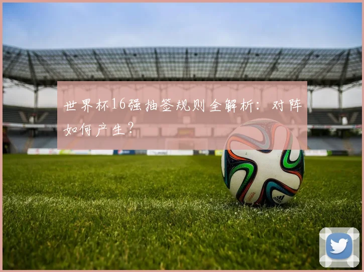 世界杯16强抽签规则全解析:对阵如何产生?