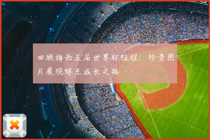回顾梅西五届世界杯征程：珍贵图片展现球王成长之路