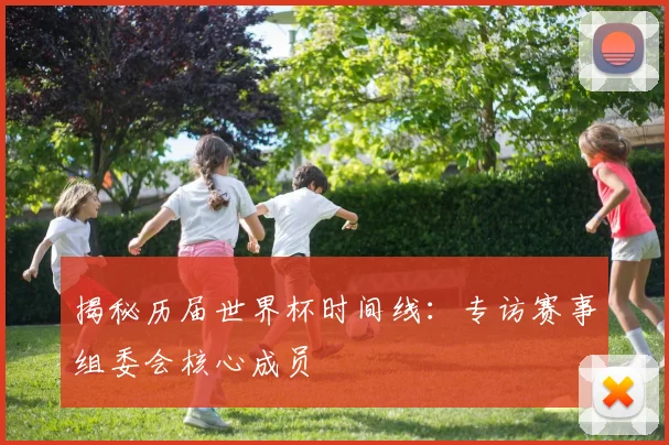 揭秘历届世界杯时间线:专访赛事组委会核心成员