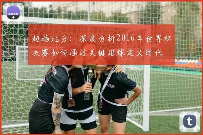 超越比分:深度分析2016年世界杯决赛如何通过关键进球定义时代