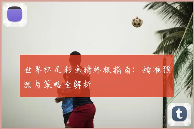 世界杯足彩竞猜终极指南:精准预测与策略全解析