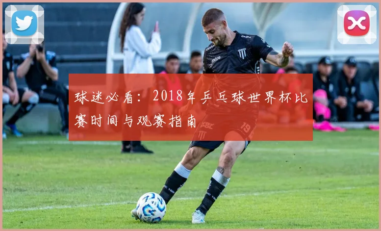 球迷必看:2018年乒乓球世界杯比赛时间与观赛指南