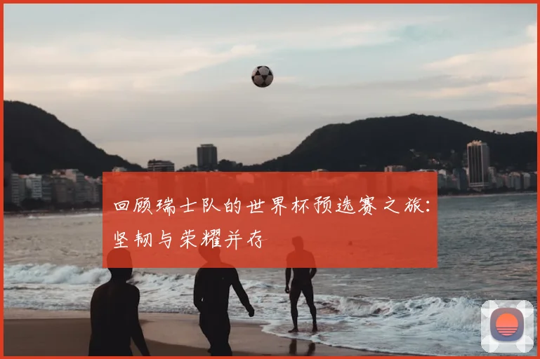 回顾瑞士队的世界杯预选赛之旅：坚韧与荣耀并存