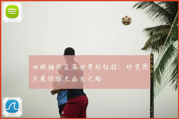 回顾梅西五届世界杯征程:珍贵图片展现球王成长之路