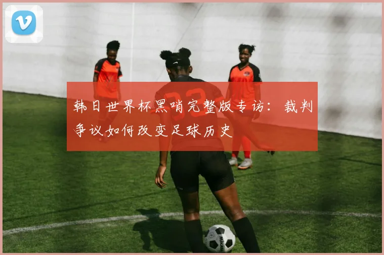 韩日世界杯黑哨完整版专访：裁判争议如何改变足球历史