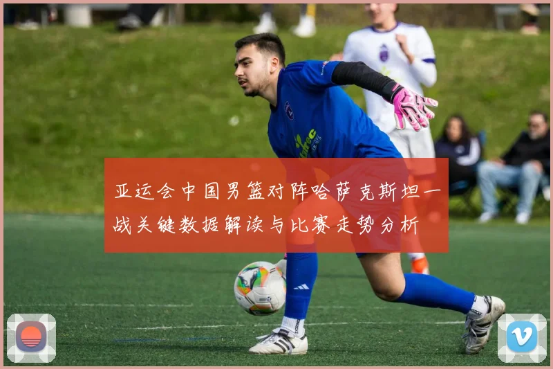 亚运会中国男篮对阵哈萨克斯坦一战关键数据解读与比赛走势分析