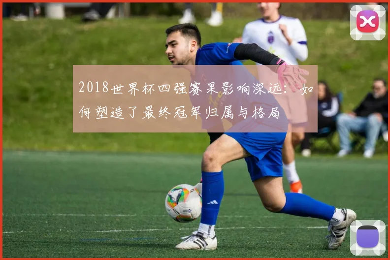 2018世界杯四强赛果影响深远：如何塑造了最终冠军归属与格局