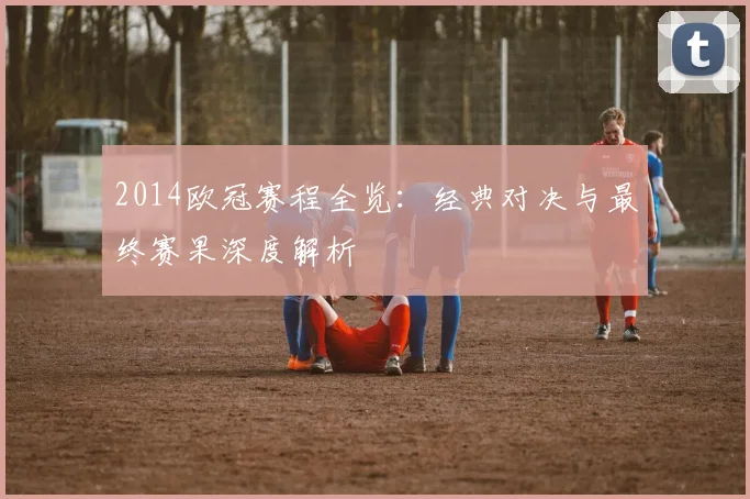 2014欧冠赛程全览:经典对决与最终赛果深度解析