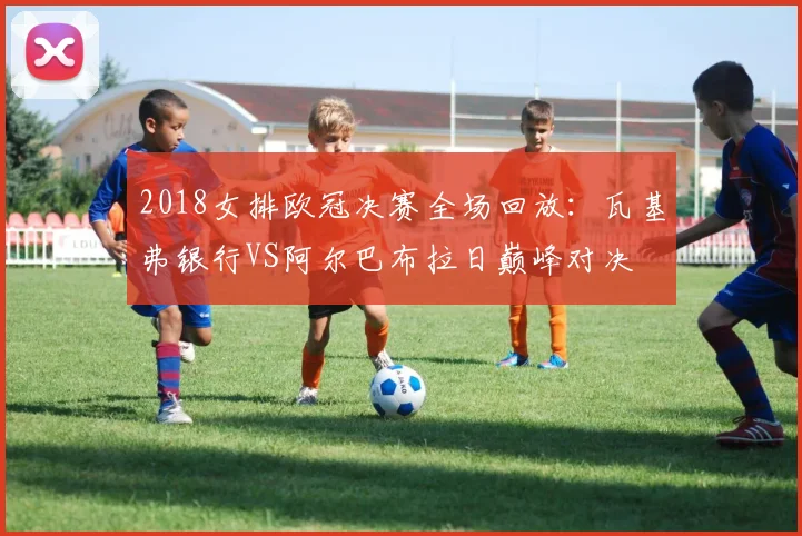 2018女排欧冠决赛全场回放：瓦基弗银行VS阿尔巴布拉日巅峰对决