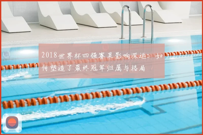 2018世界杯四强赛果影响深远：如何塑造了最终冠军归属与格局