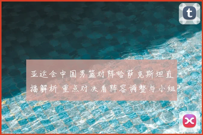 亚运会中国男篮对阵哈萨克斯坦直播解析 重点对决看阵容调整与小组出线