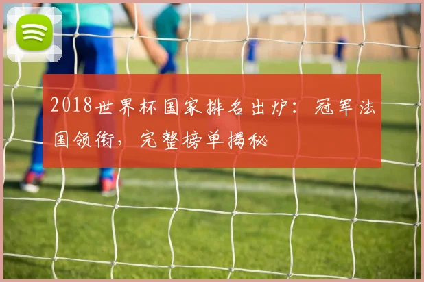 2018世界杯国家排名出炉：冠军法国领衔，完整榜单揭秘
