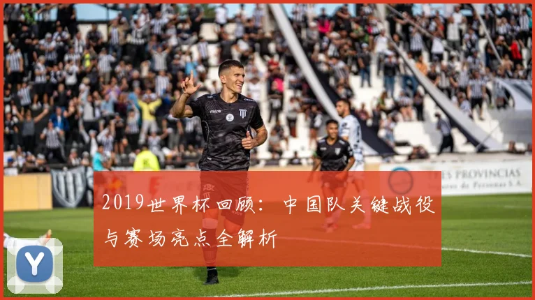 2019世界杯回顾：中国队关键战役与赛场亮点全解析